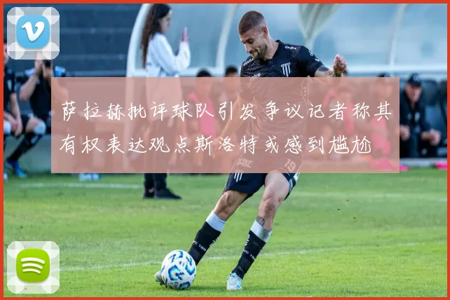 萨拉赫批评球队引发争议记者称其有权表达观点斯洛特或感到尴尬