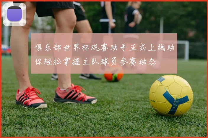 俱乐部世界杯观赛助手正式上线助你轻松掌握主队球员参赛动态
