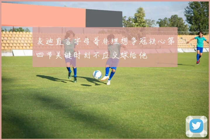 麦迪直言字母哥非理想争冠核心第四节关键时刻不应交球给他