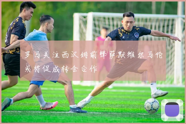 罗马关注西汉姆前锋萨默维尔马伦或将促成转会合作