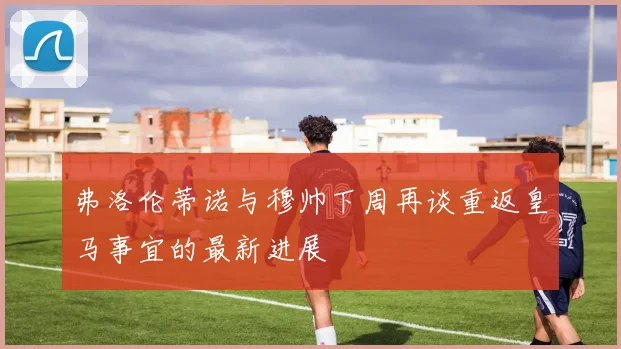 弗洛伦蒂诺与穆帅下周再谈重返皇马事宜的最新进展