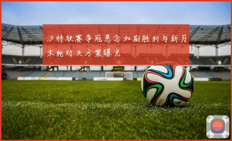 沙特联赛争冠悬念加剧胜利与新月末轮对决方案曝光