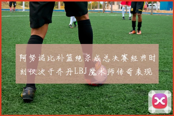 阿努诺比补篮绝杀成总决赛经典时刻仅次于乔丹LBJ魔术师传奇表现