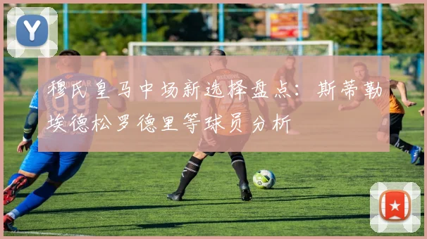 穆氏皇马中场新选择盘点：斯蒂勒埃德松罗德里等球员分析