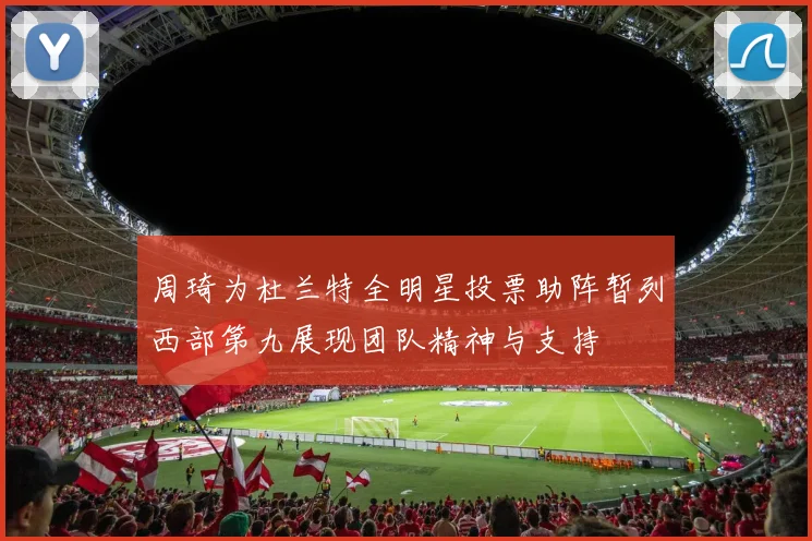 周琦为杜兰特全明星投票助阵暂列西部第九展现团队精神与支持