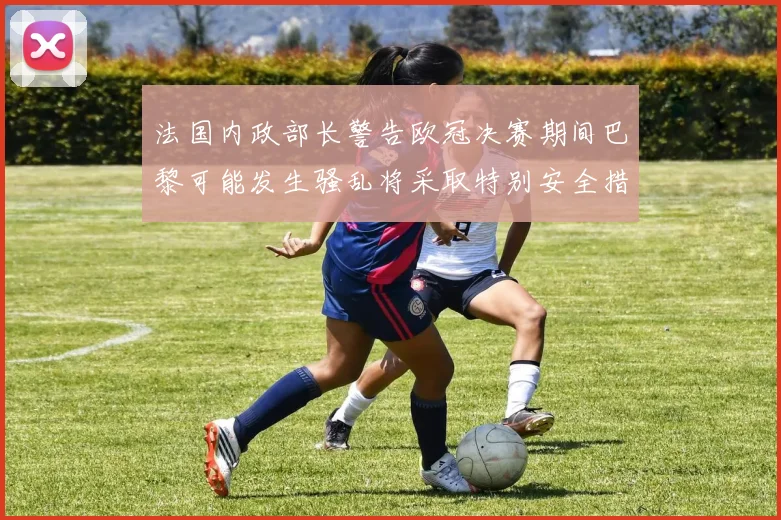 法国内政部长警告欧冠决赛期间巴黎可能发生骚乱将采取特别安全措施