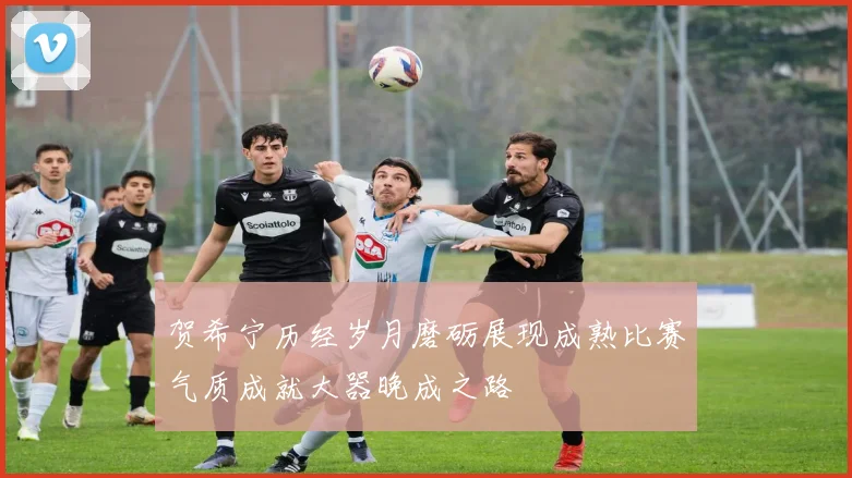 贺希宁历经岁月磨砺展现成熟比赛气质成就大器晚成之路