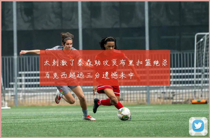 太刺激了泰森助攻莫布里扣篮绝杀马克西超远三分遗憾未中
