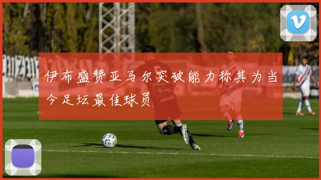 伊布盛赞亚马尔突破能力称其为当今足坛最佳球员