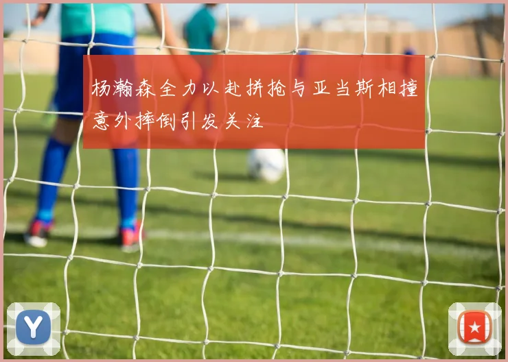 杨瀚森全力以赴拼抢与亚当斯相撞意外摔倒引发关注