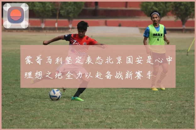 蒙哥马利坚定表态北京国安是心中理想之地全力以赴备战新赛季