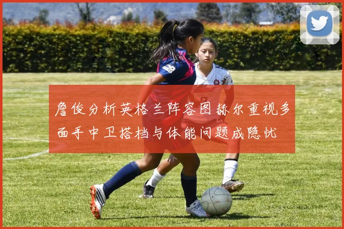 詹俊分析英格兰阵容图赫尔重视多面手中卫搭档与体能问题成隐忧