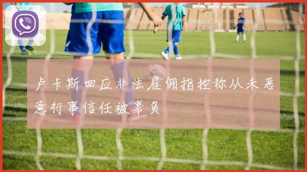 卢卡斯回应非法雇佣指控称从未恶意行事信任被辜负