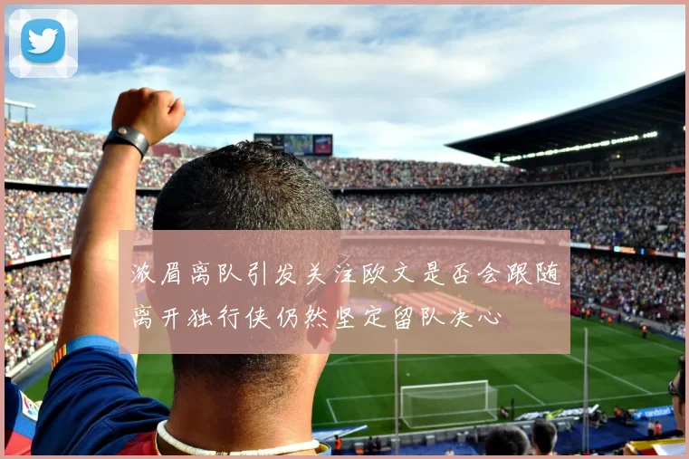 浓眉离队引发关注欧文是否会跟随离开独行侠仍然坚定留队决心