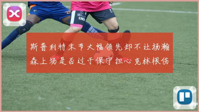 斯普利特末节大幅领先却不让杨瀚森上场是否过于保守担心克林根伤情吗