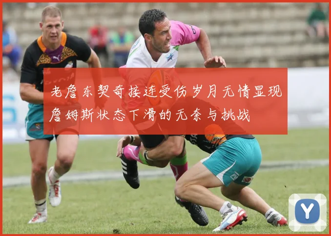 老詹东契奇接连受伤岁月无情显现詹姆斯状态下滑的无奈与挑战