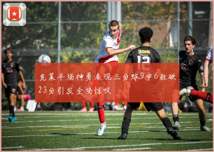 克莱半场神勇表现三分球9中6狂砍23分引发全场惊叹