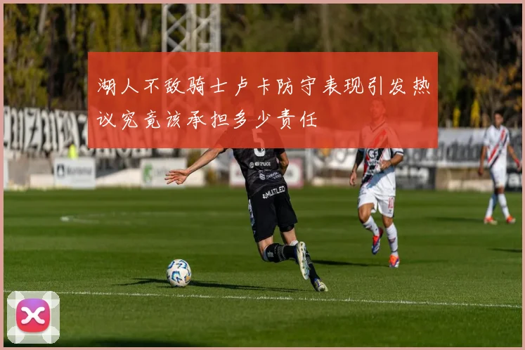 湖人不敌骑士卢卡防守表现引发热议究竟该承担多少责任