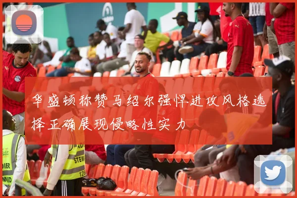 华盛顿称赞马绍尔强悍进攻风格选择正确展现侵略性实力
