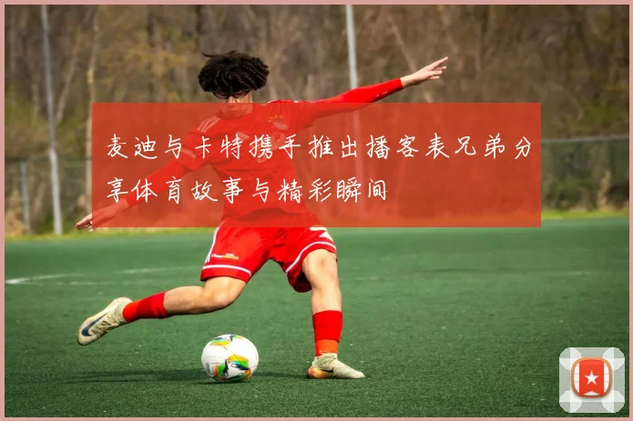 麦迪与卡特携手推出播客表兄弟分享体育故事与精彩瞬间
