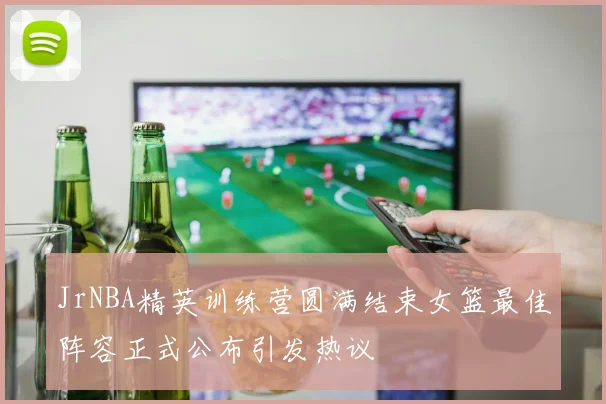JrNBA精英训练营圆满结束女篮最佳阵容正式公布引发热议