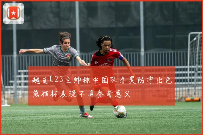 越南U23主帅称中国队李昊防守出色熊猫杯表现不具参考意义