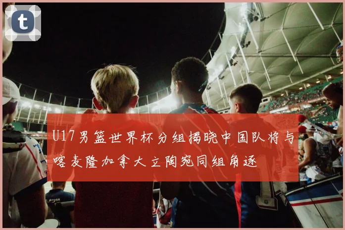 U17男篮世界杯分组揭晓中国队将与喀麦隆加拿大立陶宛同组角逐
