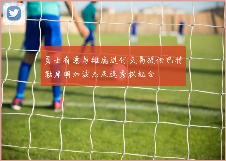 勇士有意与雄鹿进行交易提供巴特勒库明加波杰及选秀权组合