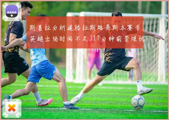 斯基拉分析道格拉斯路易斯本赛季英超出场时间不足317分钟前景堪忧