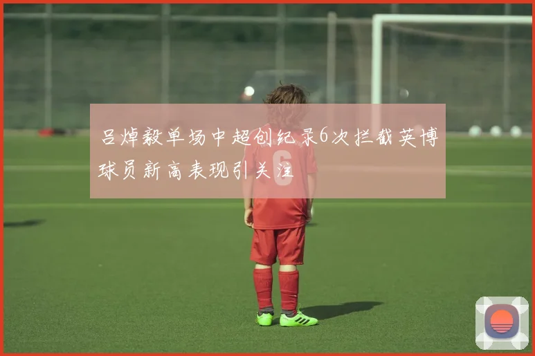 吕焯毅单场中超创纪录6次拦截英博球员新高表现引关注