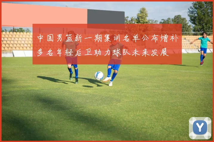 中国男篮新一期集训名单公布增补多名年轻后卫助力球队未来发展