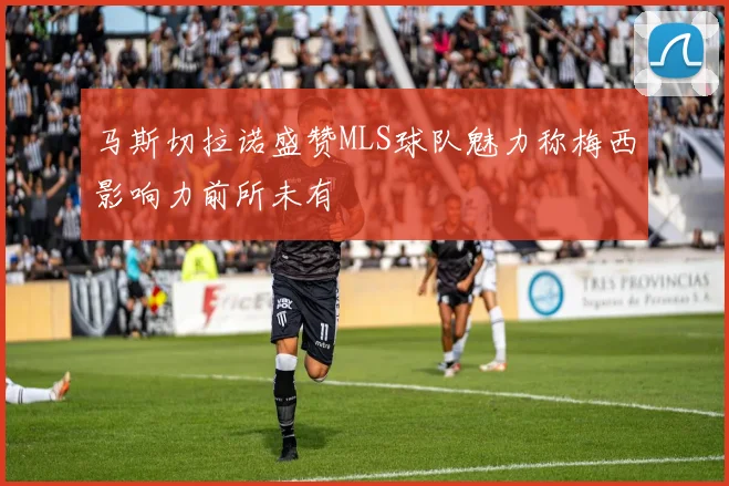 马斯切拉诺盛赞MLS球队魅力称梅西影响力前所未有