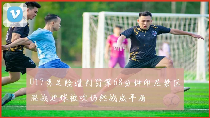U17男足险遭判罚第68分钟印尼禁区混战进球被吹仍然战成平局