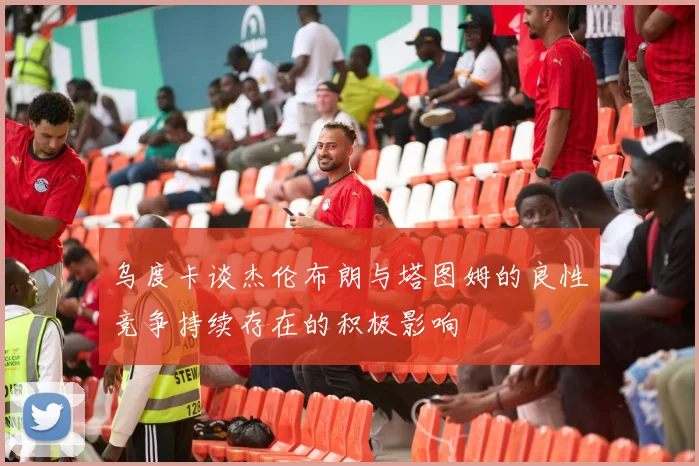 乌度卡谈杰伦布朗与塔图姆的良性竞争持续存在的积极影响