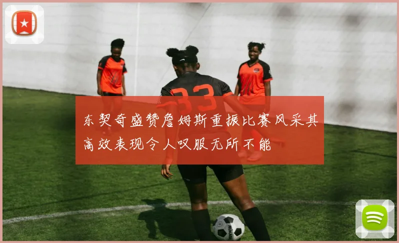 东契奇盛赞詹姆斯重振比赛风采其高效表现令人叹服无所不能